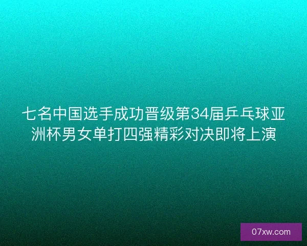 七名中国选手成功晋级第34届乒乓球亚洲杯男女单打四强精彩对决即将上演