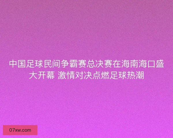 中国足球民间争霸赛总决赛在海南海口盛大开幕 激情对决点燃足球热潮