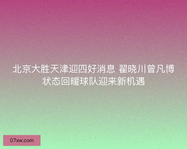 北京大胜天津迎四好消息 翟晓川曾凡博状态回暖球队迎来新机遇