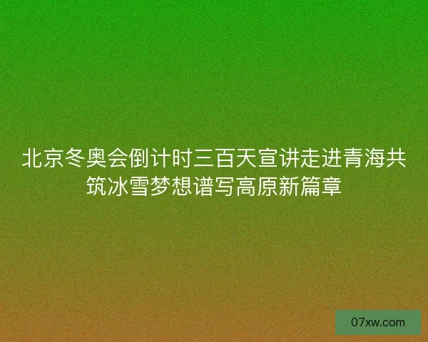 北京冬奥会倒计时三百天宣讲走进青海共筑冰雪梦想谱写高原新篇章