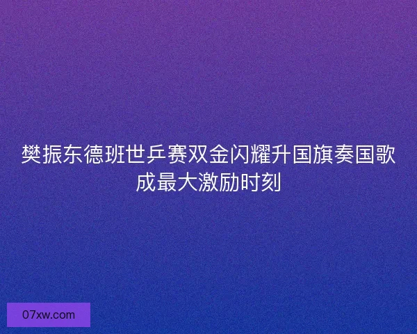 樊振东德班世乒赛双金闪耀升国旗奏国歌成最大激励时刻