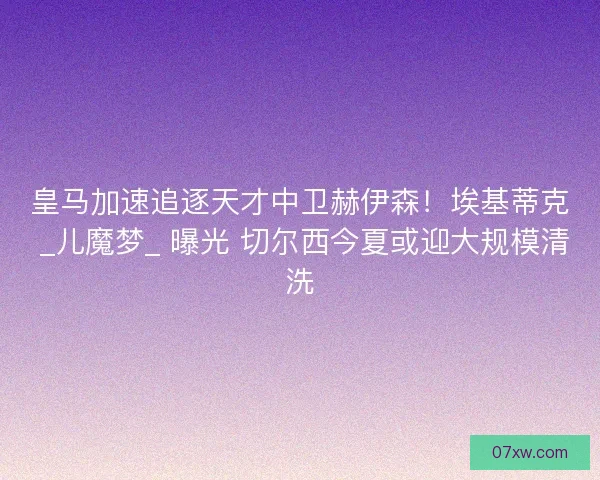 皇马加速追逐天才中卫赫伊森！埃基蒂克 _儿魔梦_ 曝光 切尔西今夏或迎大规模清洗