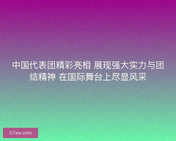 中国代表团精彩亮相 展现强大实力与团结精神 在国际舞台上尽显风采