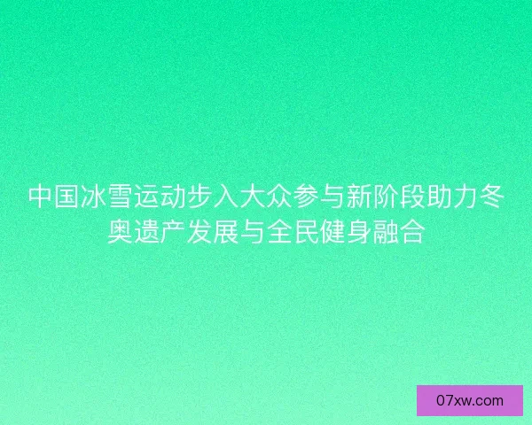 中国冰雪运动步入大众参与新阶段助力冬奥遗产发展与全民健身融合