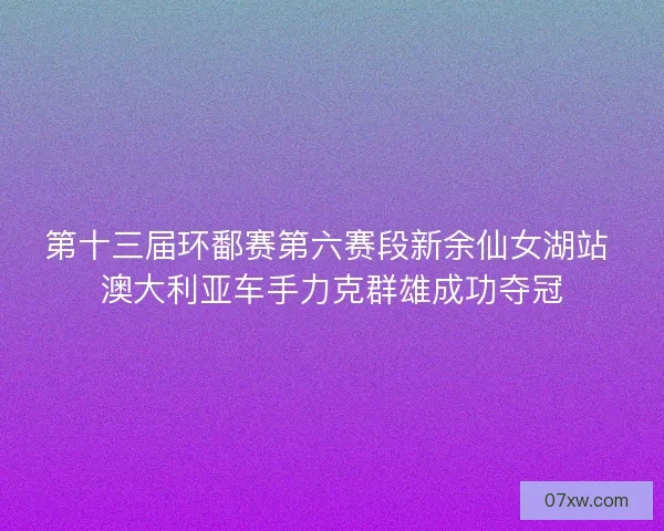 第十三届环鄱赛第六赛段新余仙女湖站 澳大利亚车手力克群雄成功夺冠
