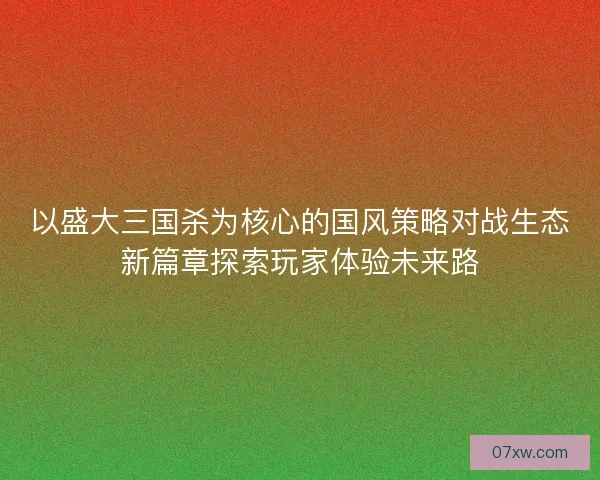 以盛大三国杀为核心的国风策略对战生态新篇章探索玩家体验未来路