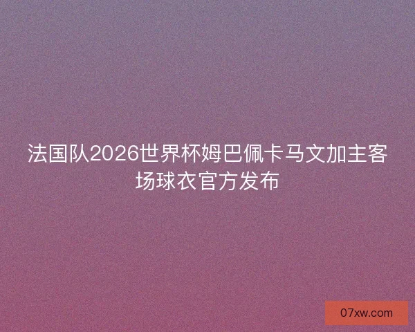 法国队2026世界杯姆巴佩卡马文加主客场球衣官方发布
