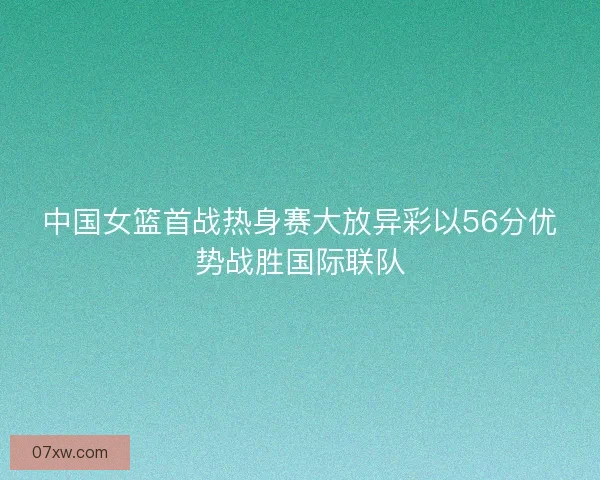 中国女篮首战热身赛大放异彩以56分优势战胜国际联队