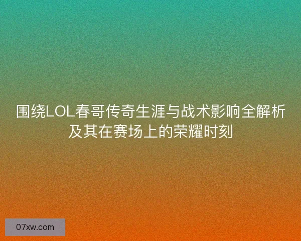 围绕LOL春哥传奇生涯与战术影响全解析及其在赛场上的荣耀时刻