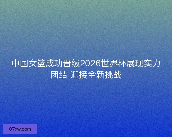 中国女篮成功晋级2026世界杯展现实力团结 迎接全新挑战