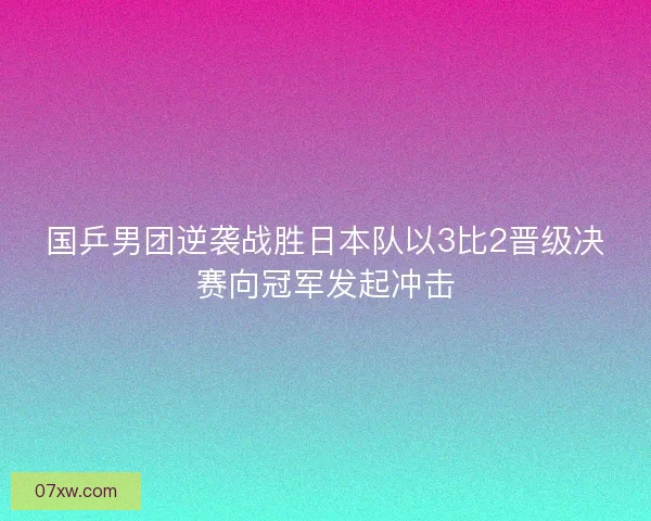 国乒男团逆袭战胜日本队以3比2晋级决赛向冠军发起冲击