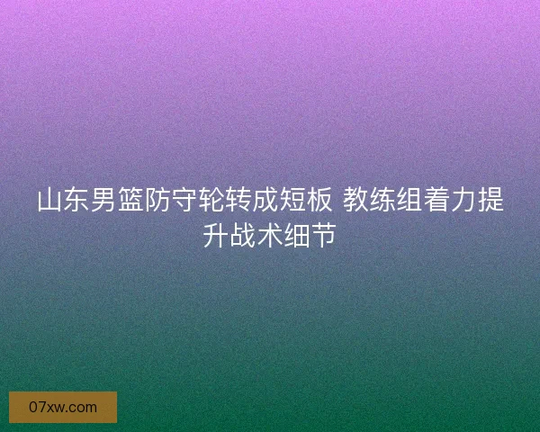 山东男篮防守轮转成短板 教练组着力提升战术细节